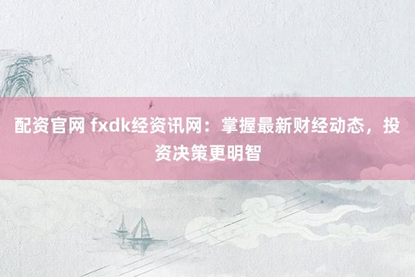 配资官网 fxdk经资讯网：掌握最新财经动态，投资决策更明智