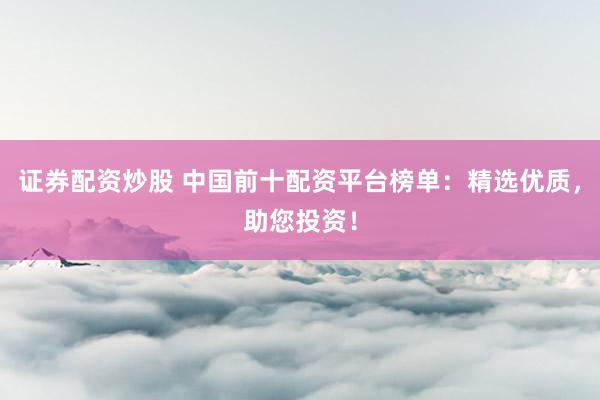 证券配资炒股 中国前十配资平台榜单：精选优质，助您投资！
