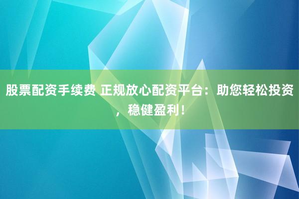 股票配资手续费 正规放心配资平台：助您轻松投资，稳健盈利！