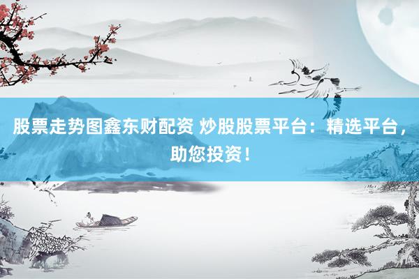 股票走势图鑫东财配资 炒股股票平台：精选平台，助您投资！