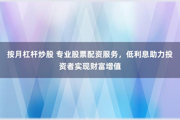 按月杠杆炒股 专业股票配资服务，低利息助力投资者实现财富增值
