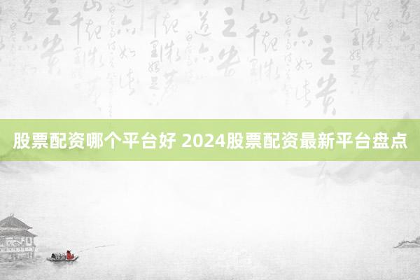 股票配资哪个平台好 2024股票配资最新平台盘点