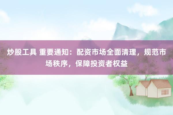 炒股工具 重要通知：配资市场全面清理，规范市场秩序，保障投资者权益