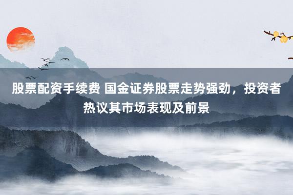 股票配资手续费 国金证券股票走势强劲，投资者热议其市场表现及前景