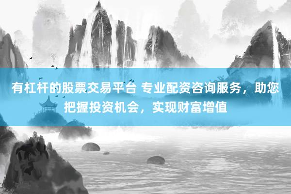 有杠杆的股票交易平台 专业配资咨询服务，助您把握投资机会，实现财富增值