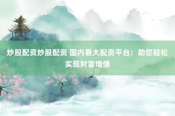 炒股配资炒股配资 国内最大配资平台：助您轻松实现财富增值