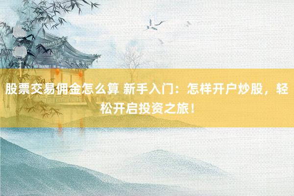 股票交易佣金怎么算 新手入门：怎样开户炒股，轻松开启投资之旅！