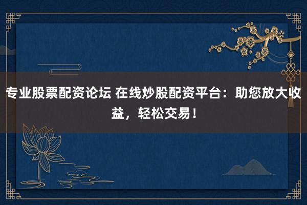 专业股票配资论坛 在线炒股配资平台：助您放大收益，轻松交易！