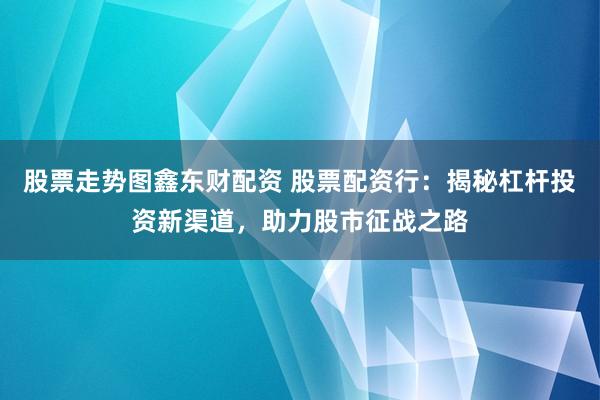 股票走势图鑫东财配资 股票配资行：揭秘杠杆投资新渠道，助力股市征战之路