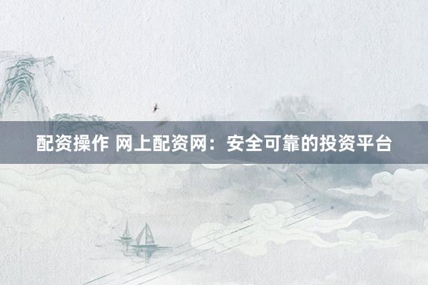 配资操作 网上配资网：安全可靠的投资平台