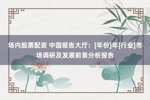 场内股票配资 中国报告大厅：[年份]年[行业]市场调研及发展前景分析报告