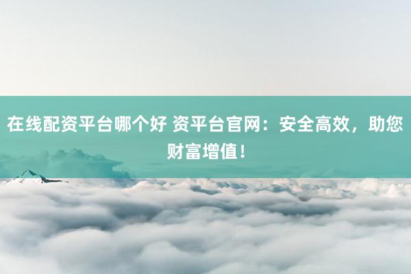 在线配资平台哪个好 资平台官网：安全高效，助您财富增值！