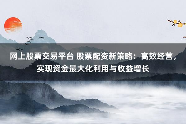 网上股票交易平台 股票配资新策略：高效经营，实现资金最大化利用与收益增长