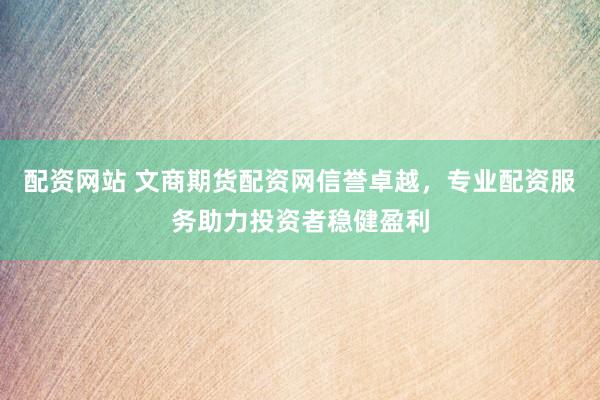配资网站 文商期货配资网信誉卓越，专业配资服务助力投资者稳健盈利