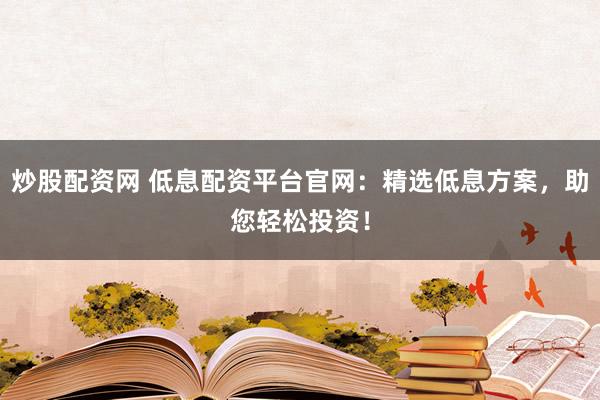 炒股配资网 低息配资平台官网：精选低息方案，助您轻松投资！