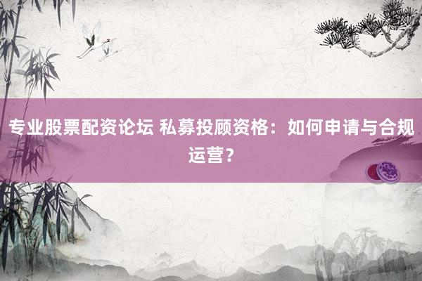 专业股票配资论坛 私募投顾资格：如何申请与合规运营？