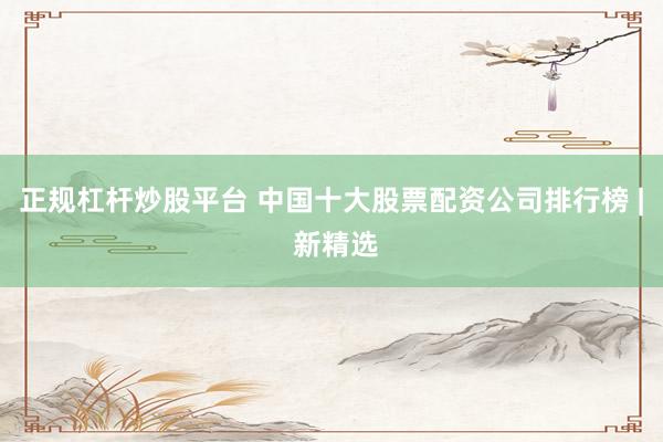 正规杠杆炒股平台 中国十大股票配资公司排行榜 | 新精选