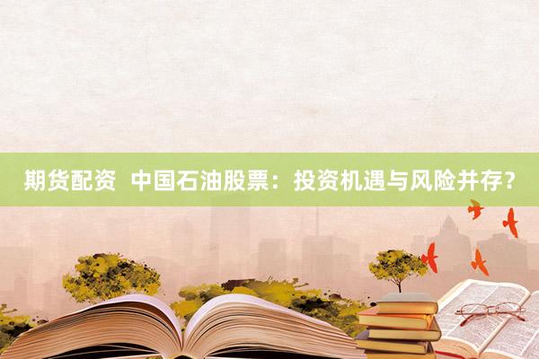 期货配资  中国石油股票：投资机遇与风险并存？