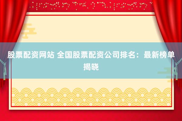 股票配资网站 全国股票配资公司排名：最新榜单揭晓