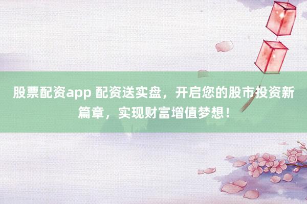 股票配资app 配资送实盘，开启您的股市投资新篇章，实现财富增值梦想！