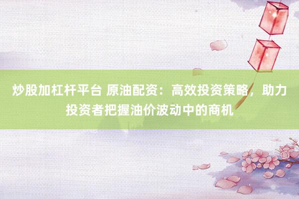 炒股加杠杆平台 原油配资：高效投资策略，助力投资者把握油价波动中的商机