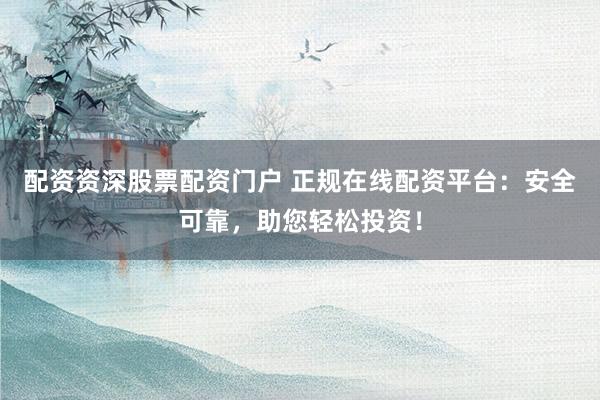 配资资深股票配资门户 正规在线配资平台：安全可靠，助您轻松投资！