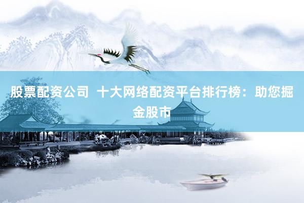 股票配资公司  十大网络配资平台排行榜：助您掘金股市