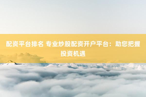 配资平台排名 专业炒股配资开户平台：助您把握投资机遇