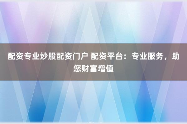 配资专业炒股配资门户 配资平台:专业服务,助您财富增值