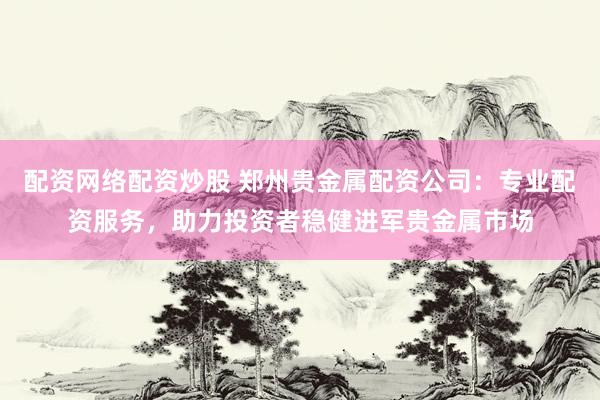 配资网络配资炒股 郑州贵金属配资公司：专业配资服务，助力投资者稳健进军贵金属市场