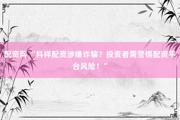 配资网 “科祥配资涉嫌诈骗？投资者需警惕配资平台风险！”