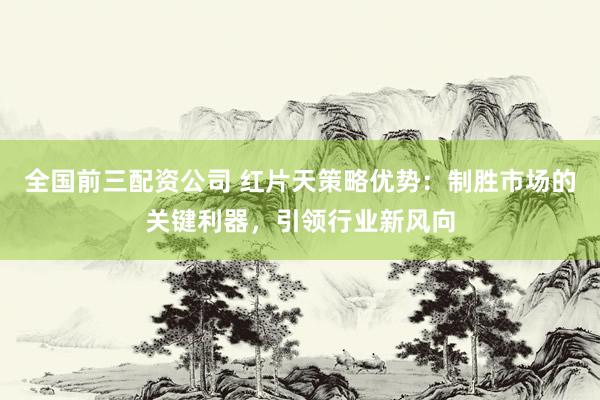 全国前三配资公司 红片天策略优势：制胜市场的关键利器，引领行业新风向