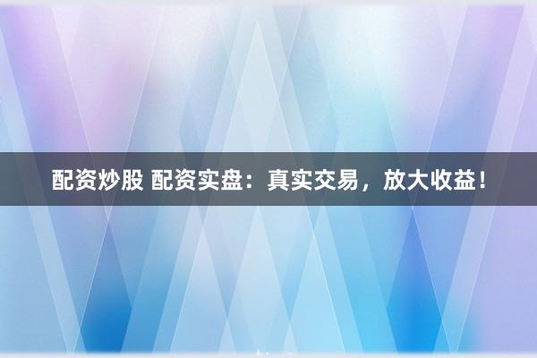 配资炒股 配资实盘：真实交易，放大收益！