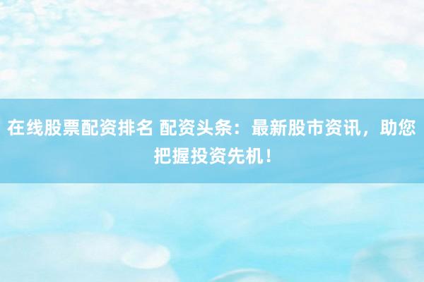 在线股票配资排名 配资头条：最新股市资讯，助您把握投资先机！