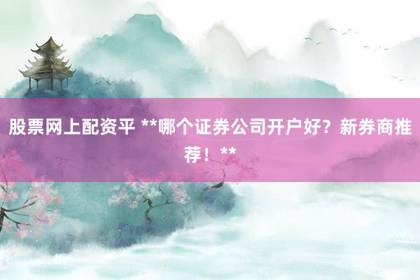 股票网上配资平 **哪个证券公司开户好？新券商推荐！**