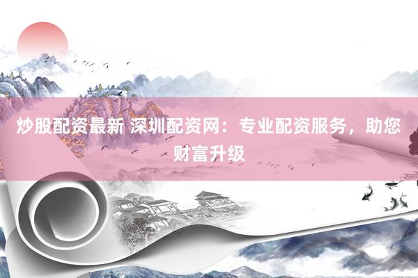 炒股配资最新 深圳配资网：专业配资服务，助您财富升级