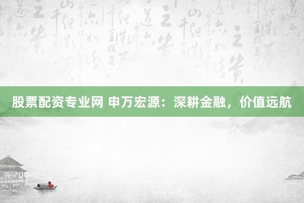 股票配资专业网 申万宏源：深耕金融，价值远航
