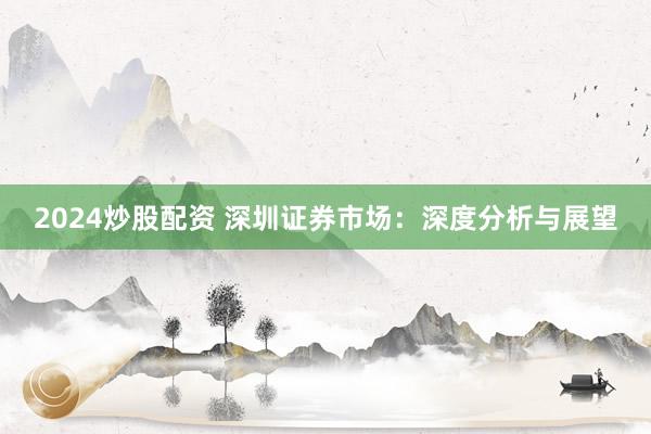 2024炒股配资 深圳证券市场：深度分析与展望