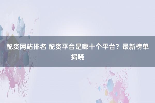 配资网站排名 配资平台是哪十个平台？最新榜单揭晓