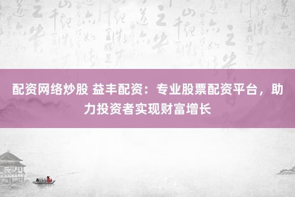 配资网络炒股 益丰配资：专业股票配资平台，助力投资者实现财富增长