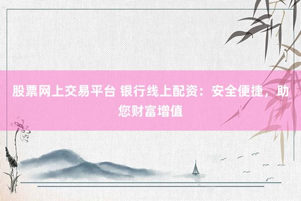 股票网上交易平台 银行线上配资：安全便捷，助您财富增值
