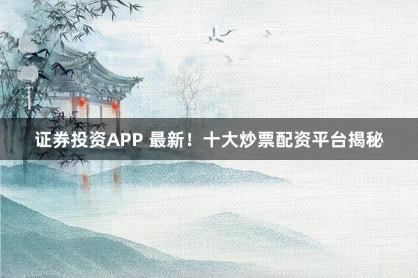 证券投资APP 最新！十大炒票配资平台揭秘