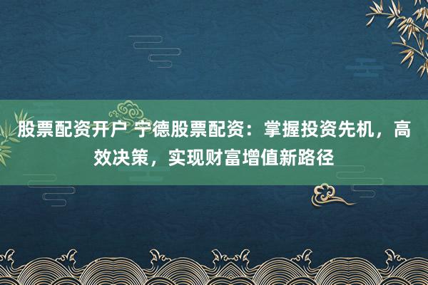 股票配资开户 宁德股票配资：掌握投资先机，高效决策，实现财富增值新路径