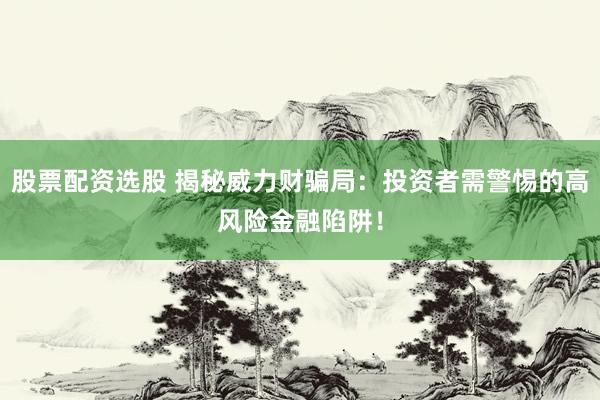 股票配资选股 揭秘威力财骗局：投资者需警惕的高风险金融陷阱！
