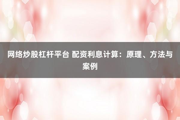 网络炒股杠杆平台 配资利息计算：原理、方法与案例