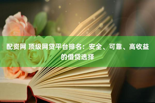 配资网 顶级网贷平台排名：安全、可靠、高收益的借贷选择