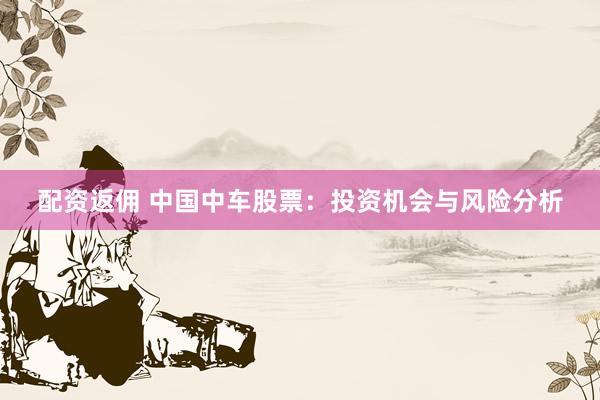 配资返佣 中国中车股票：投资机会与风险分析