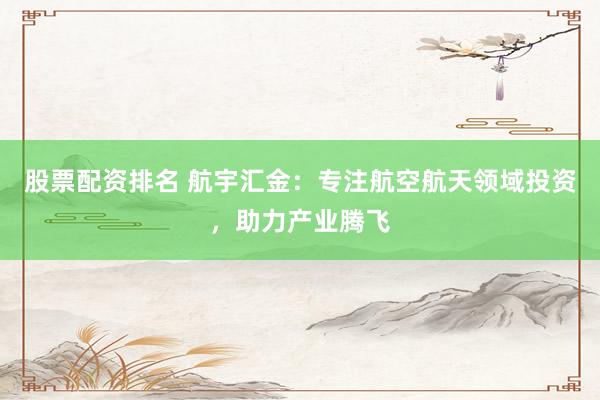 股票配资排名 航宇汇金：专注航空航天领域投资，助力产业腾飞