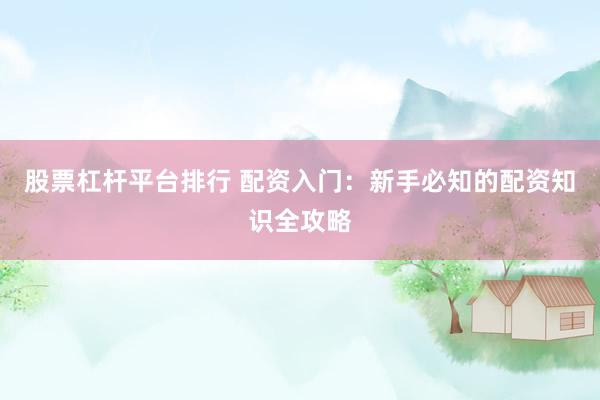 股票杠杆平台排行 配资入门：新手必知的配资知识全攻略