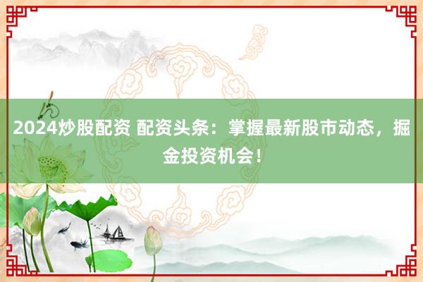 2024炒股配资 配资头条：掌握最新股市动态，掘金投资机会！